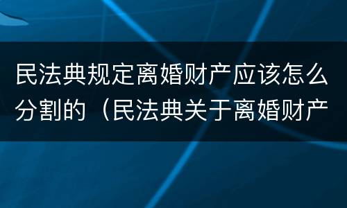 民法典规定离婚财产应该怎么分割的（民法典关于离婚财产如何分割）
