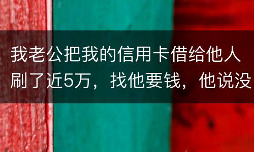 我老公把我的信用卡借给他人刷了近5万，找他要钱，他说没钱，还不了，该要怎样办。