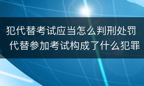 犯代替考试应当怎么判刑处罚 代替参加考试构成了什么犯罪