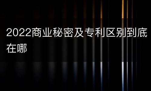 2022商业秘密及专利区别到底在哪