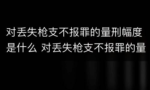 对丢失枪支不报罪的量刑幅度是什么 对丢失枪支不报罪的量刑幅度是什么标准