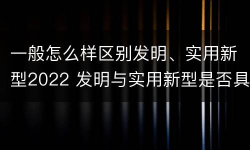 一般怎么样区别发明、实用新型2022 发明与实用新型是否具有实用性