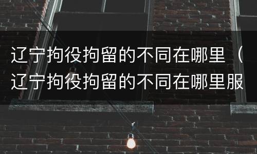 辽宁拘役拘留的不同在哪里（辽宁拘役拘留的不同在哪里服刑）