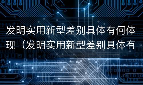 发明实用新型差别具体有何体现（发明实用新型差别具体有何体现呢）
