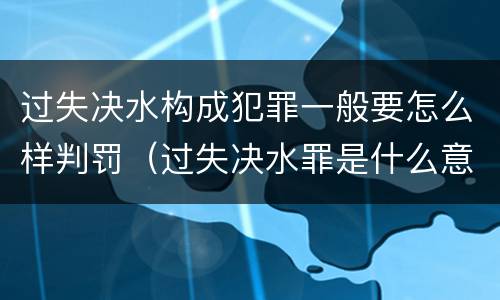 过失决水构成犯罪一般要怎么样判罚（过失决水罪是什么意思）