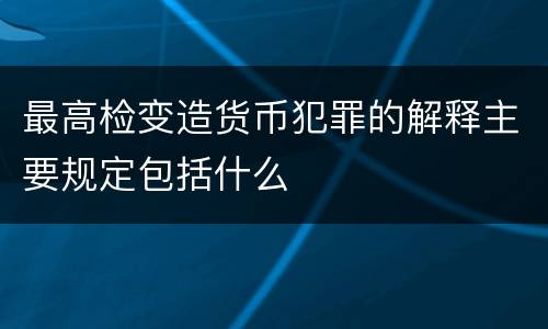 最高检变造货币犯罪的解释主要规定包括什么