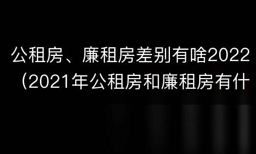 公租房、廉租房差别有啥2022（2021年公租房和廉租房有什么区别）