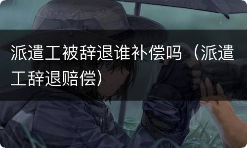 派遣工被辞退谁补偿吗（派遣工辞退赔偿）