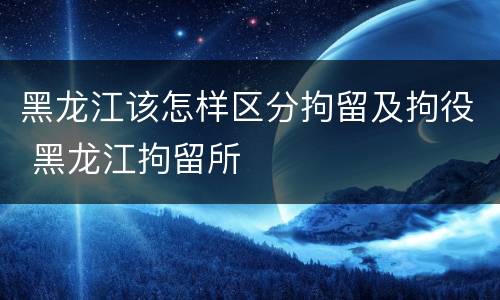 黑龙江该怎样区分拘留及拘役 黑龙江拘留所