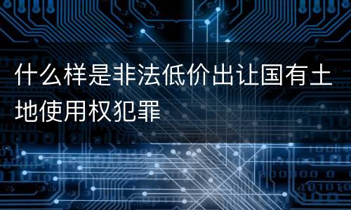什么样是非法低价出让国有土地使用权犯罪