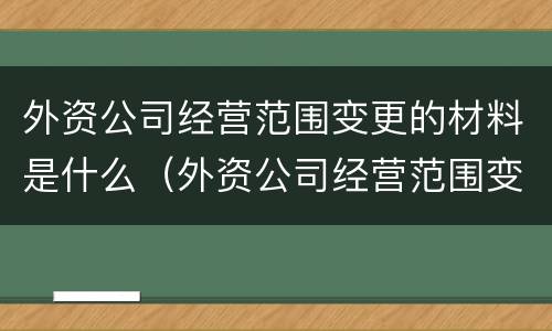 外资公司经营范围变更的材料是什么（外资公司经营范围变更的材料是什么意思）