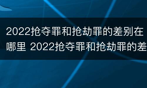 2022抢夺罪和抢劫罪的差别在哪里 2022抢夺罪和抢劫罪的差别在哪里查