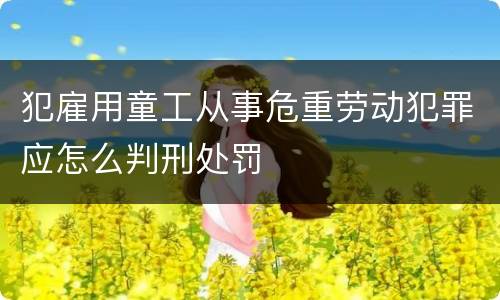 犯雇用童工从事危重劳动犯罪应怎么判刑处罚