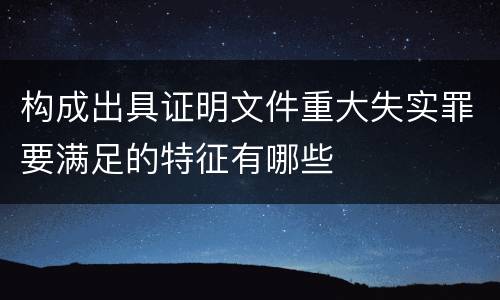 构成出具证明文件重大失实罪要满足的特征有哪些
