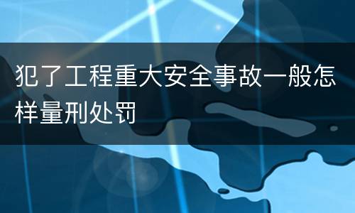 犯了工程重大安全事故一般怎样量刑处罚