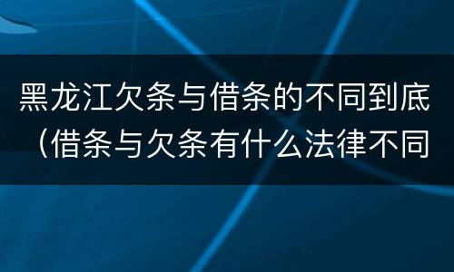 黑龙江欠条与借条的不同到底（借条与欠条有什么法律不同依据）