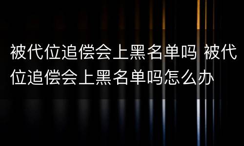 被代位追偿会上黑名单吗 被代位追偿会上黑名单吗怎么办