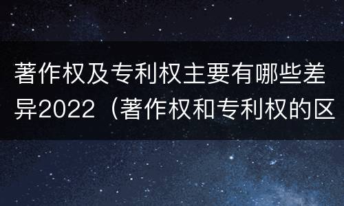 著作权及专利权主要有哪些差异2022（著作权和专利权的区别）