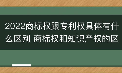 2022商标权跟专利权具体有什么区别 商标权和知识产权的区别