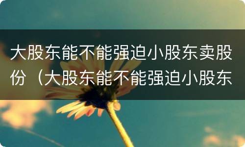 大股东能不能强迫小股东卖股份（大股东能不能强迫小股东卖股份的股票）