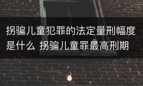 拐骗儿童犯罪的法定量刑幅度是什么 拐骗儿童罪最高刑期