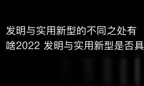 发明与实用新型的不同之处有啥2022 发明与实用新型是否具有实用性
