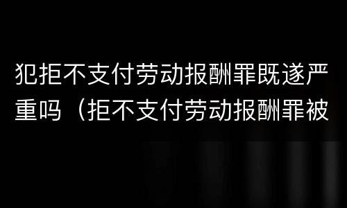 犯拒不支付劳动报酬罪既遂严重吗（拒不支付劳动报酬罪被判无罪）
