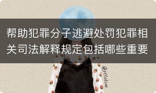 帮助犯罪分子逃避处罚犯罪相关司法解释规定包括哪些重要内容