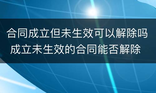 合同成立但未生效可以解除吗 成立未生效的合同能否解除