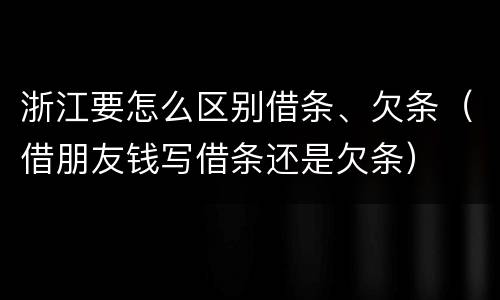 浙江要怎么区别借条、欠条（借朋友钱写借条还是欠条）