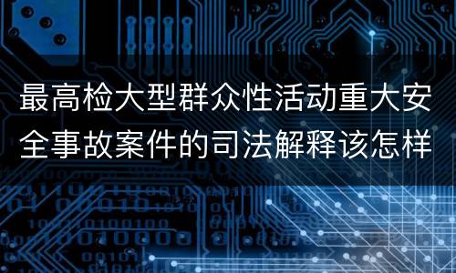 最高检大型群众性活动重大安全事故案件的司法解释该怎样规定