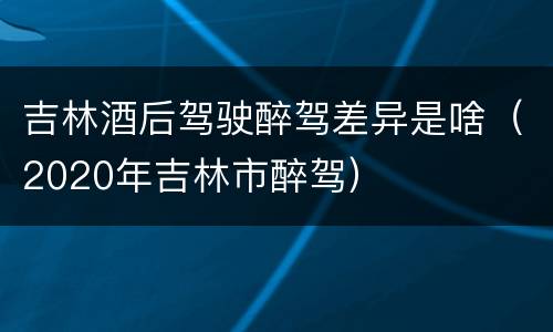吉林酒后驾驶醉驾差异是啥（2020年吉林市醉驾）