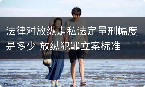 法律对放纵走私法定量刑幅度是多少 放纵犯罪立案标准