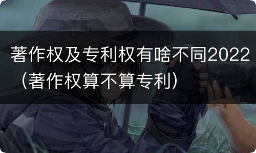 著作权及专利权有啥不同2022（著作权算不算专利）