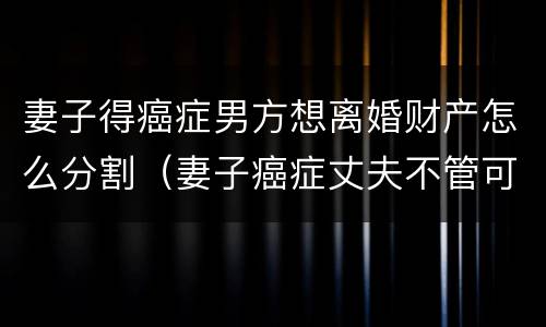 妻子得癌症男方想离婚财产怎么分割（妻子癌症丈夫不管可以起诉吗）