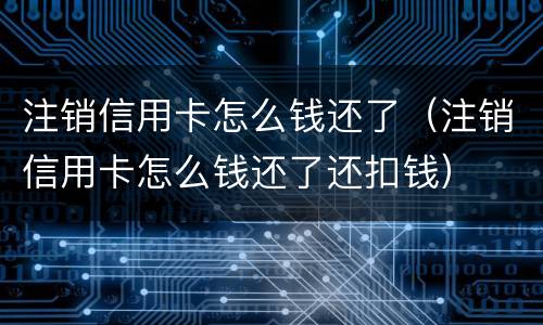 注销信用卡怎么钱还了（注销信用卡怎么钱还了还扣钱）