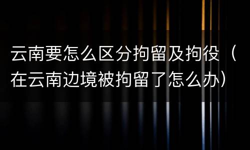 云南要怎么区分拘留及拘役（在云南边境被拘留了怎么办）