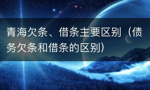 青海欠条、借条主要区别（债务欠条和借条的区别）