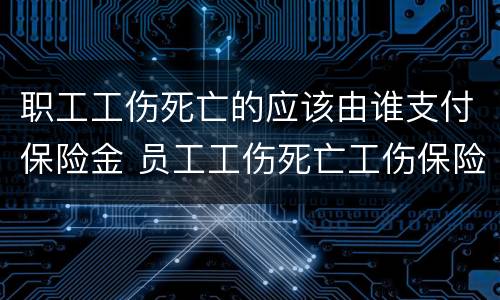 职工工伤死亡的应该由谁支付保险金 员工工伤死亡工伤保险赔钱吗?