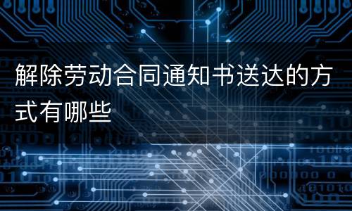 解除劳动合同通知书送达的方式有哪些