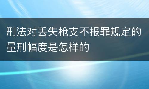 刑法对丢失枪支不报罪规定的量刑幅度是怎样的
