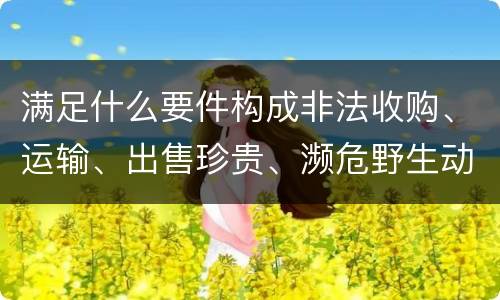 满足什么要件构成非法收购、运输、出售珍贵、濒危野生动物、珍贵、濒危野生动物制品罪