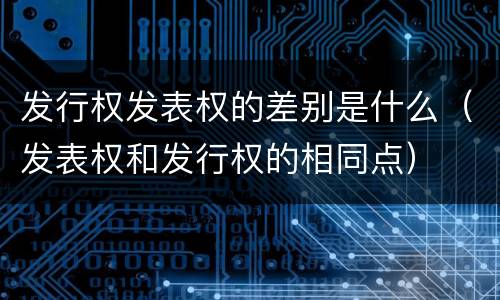 发行权发表权的差别是什么（发表权和发行权的相同点）