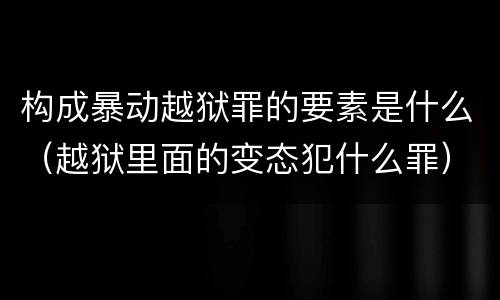 构成暴动越狱罪的要素是什么（越狱里面的变态犯什么罪）