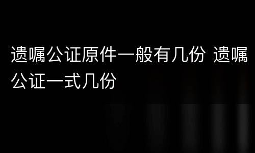 遗嘱公证原件一般有几份 遗嘱公证一式几份