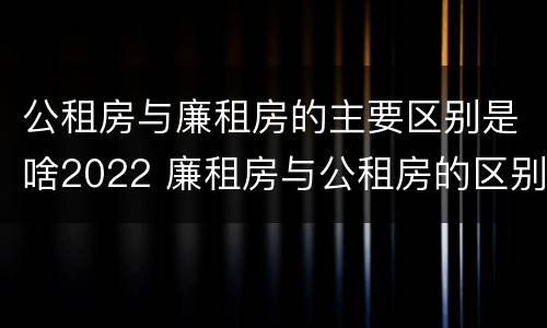 公租房与廉租房的主要区别是啥2022 廉租房与公租房的区别是什么