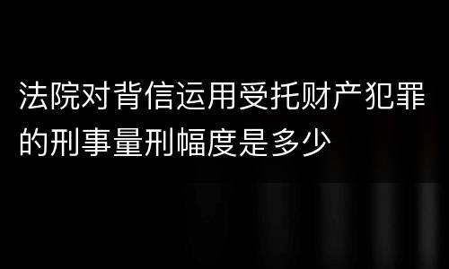 法院对背信运用受托财产犯罪的刑事量刑幅度是多少