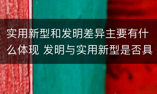 实用新型和发明差异主要有什么体现 发明与实用新型是否具有实用性