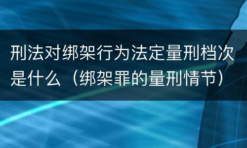 刑法对绑架行为法定量刑档次是什么（绑架罪的量刑情节）