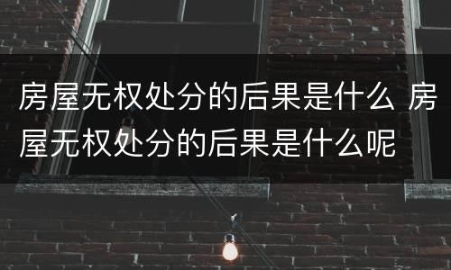 房屋无权处分的后果是什么 房屋无权处分的后果是什么呢